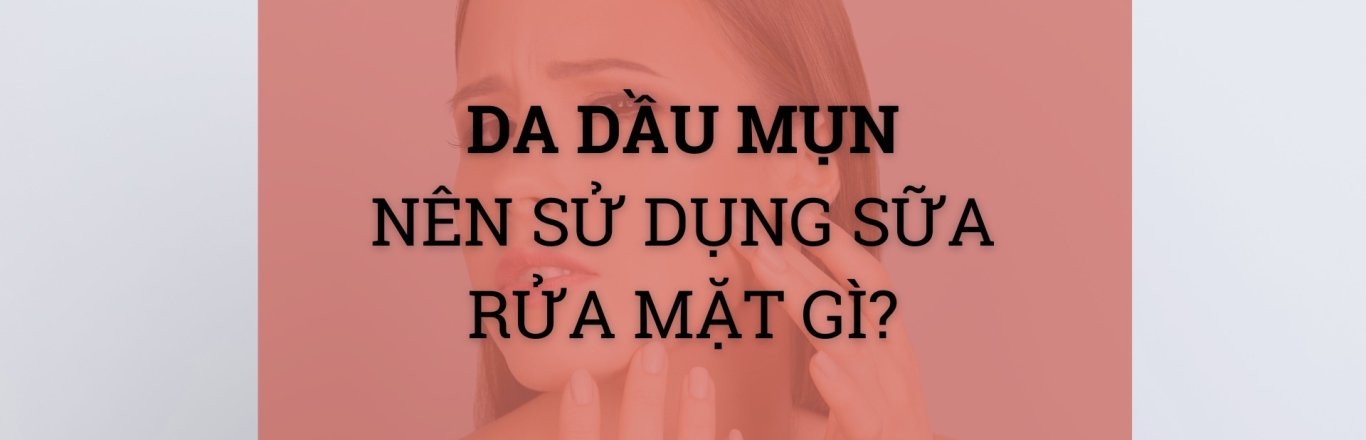 Da dầu mụn nên dùng sữa rửa mặt gì?