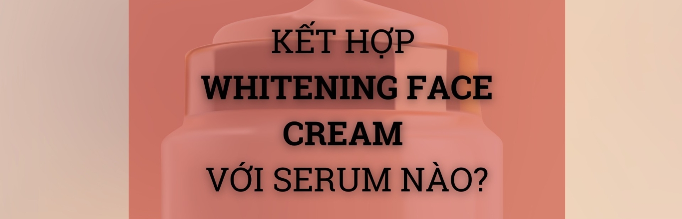 Kết hợp Whitening Face Cream với serum nào để tăng hiệu quả dưỡng trắng?